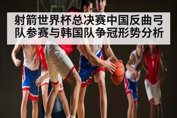 射箭世界杯总决赛中国反曲弓队参赛与韩国队争冠形势分析（kaiyun）